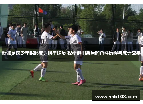 新疆足球少年崛起成为明星球员 探秘他们背后的奋斗历程与成长故事